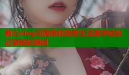 糖心vlog司雨带你探索生活美学轻松记录精彩瞬间