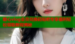 糖心vlog会员兑换码贴吧专享福利轻松领取教程揭秘