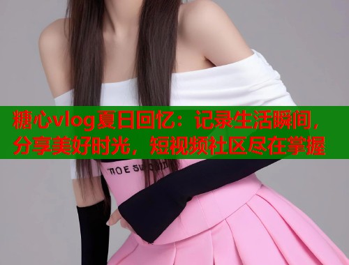 糖心vlog夏日回忆：记录生活瞬间，分享美好时光，短视频社区尽在掌握