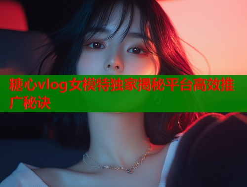 糖心vlog女模特独家揭秘平台高效推广秘诀