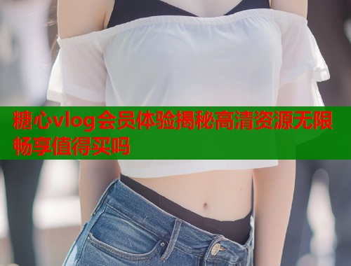 糖心vlog会员体验揭秘高清资源无限畅享值得买吗
