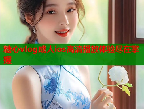 糖心vlog成人ios高清播放体验尽在掌握