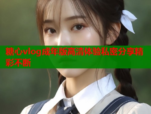 糖心vlog成年版高清体验私密分享精彩不断