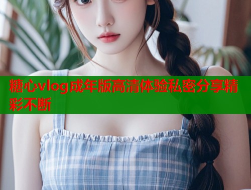 糖心vlog成年版高清体验私密分享精彩不断