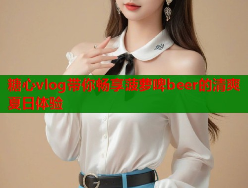 糖心vlog带你畅享菠萝啤beer的清爽夏日体验