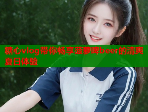 糖心vlog带你畅享菠萝啤beer的清爽夏日体验
